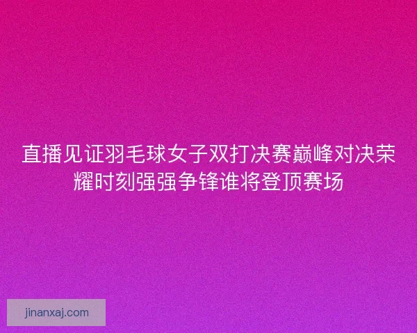 直播见证羽毛球女子双打决赛巅峰对决荣耀时刻强强争锋谁将登顶赛场