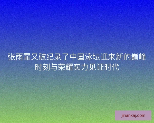 张雨霏又破纪录了中国泳坛迎来新的巅峰时刻与荣耀实力见证时代