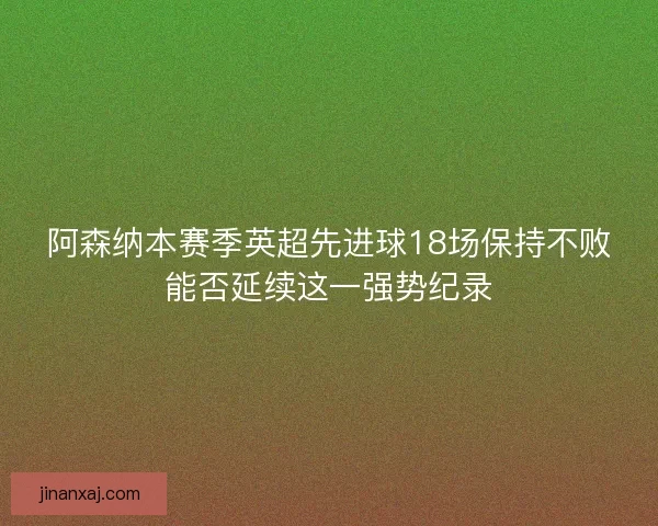 阿森纳本赛季英超先进球18场保持不败能否延续这一强势纪录