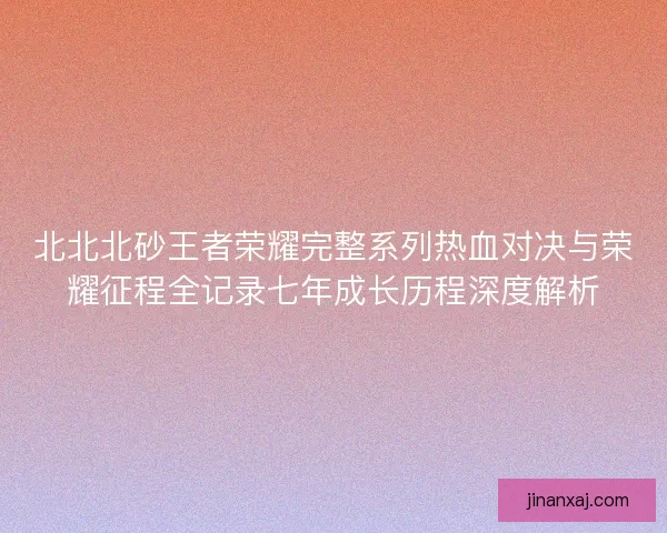 北北北砂王者荣耀完整系列热血对决与荣耀征程全记录七年成长历程深度解析