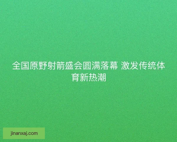 全国原野射箭盛会圆满落幕 激发传统体育新热潮