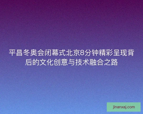 平昌冬奥会闭幕式北京8分钟精彩呈现背后的文化创意与技术融合之路