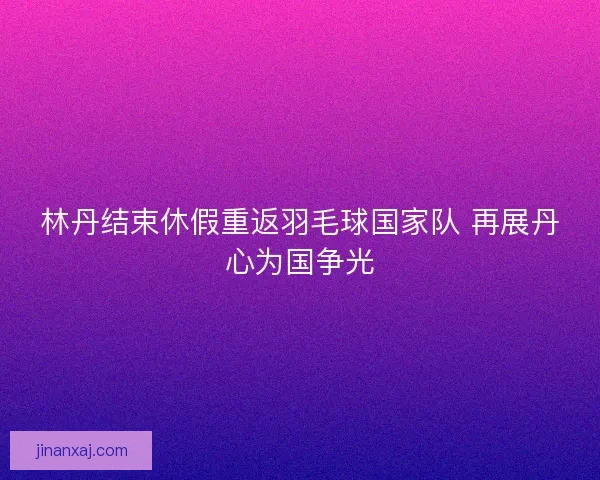 林丹结束休假重返羽毛球国家队 再展丹心为国争光
