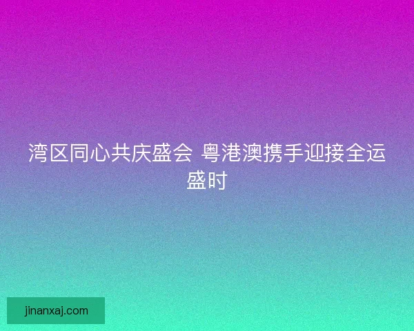 湾区同心共庆盛会 粤港澳携手迎接全运盛时