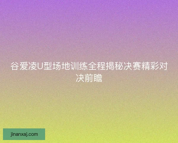 谷爱凌U型场地训练全程揭秘决赛精彩对决前瞻