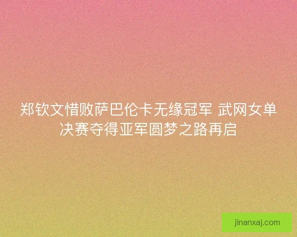 郑钦文惜败萨巴伦卡无缘冠军 武网女单决赛夺得亚军圆梦之路再启