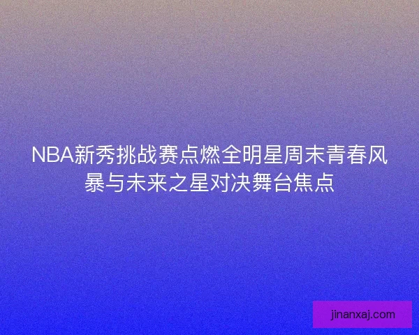 NBA新秀挑战赛点燃全明星周末青春风暴与未来之星对决舞台焦点