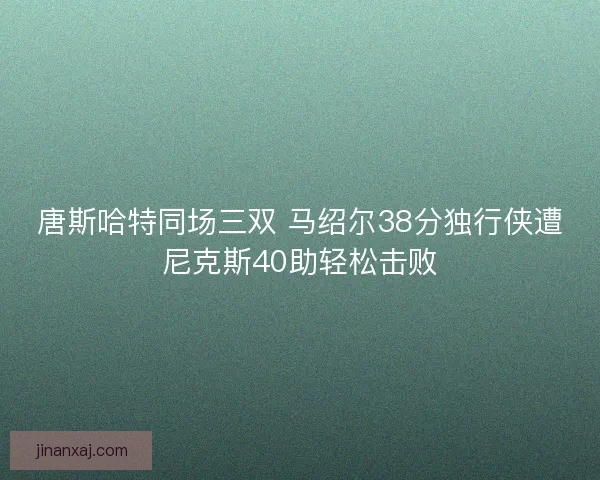 唐斯哈特同场三双 马绍尔38分独行侠遭尼克斯40助轻松击败