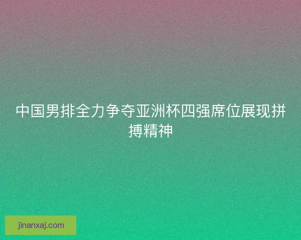中国男排全力争夺亚洲杯四强席位展现拼搏精神